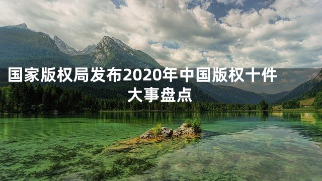 国家版权局发布2020年中国版权十件大事盘点