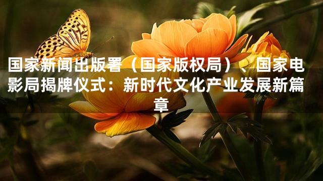 国家新闻出版署（国家版权局）、国家电影局揭牌仪式：新时代文化产业发展新篇章