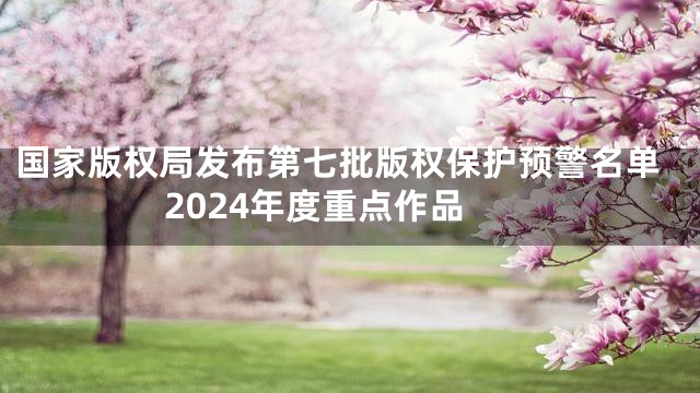 国家版权局发布第七批版权保护预警名单2024年度重点作品