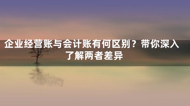 企业经营账与会计账有何区别？带你深入了解两者差异