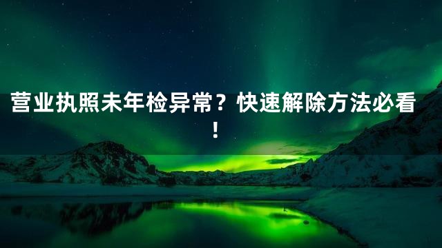 营业执照未年检异常？快速解除方法必看！