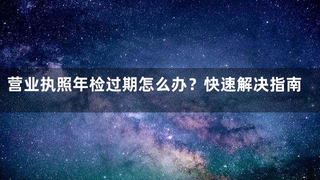 营业执照年检过期怎么办？快速解决指南