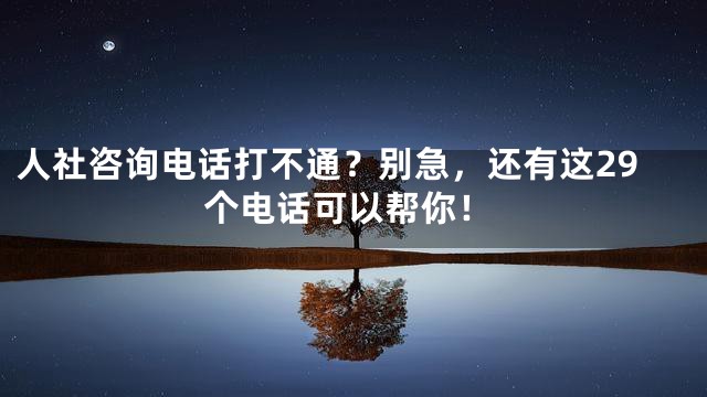 人社咨询电话打不通？别急，还有这29个电话可以帮你！