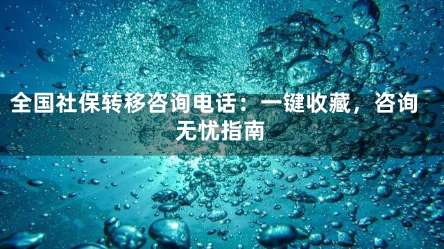 全国社保转移咨询电话：一键收藏，咨询无忧指南