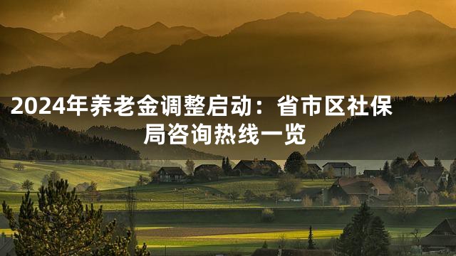 2024年养老金调整启动：省市区社保局咨询热线一览