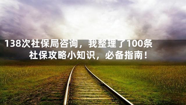 138次社保局咨询，我整理了100条社保攻略小知识，必备指南！