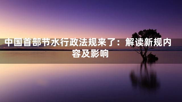 中国首部节水行政法规来了：解读新规内容及影响