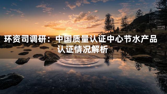环资司调研：中国质量认证中心节水产品认证情况解析