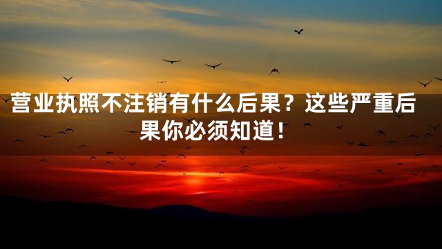 营业执照不注销有什么后果？这些严重后果你必须知道！