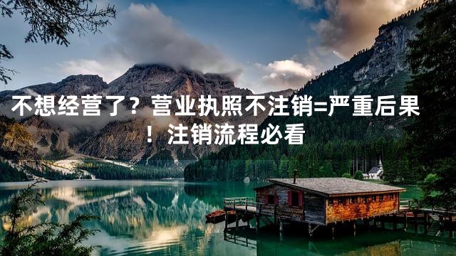 不想经营了？营业执照不注销=严重后果！注销流程必看