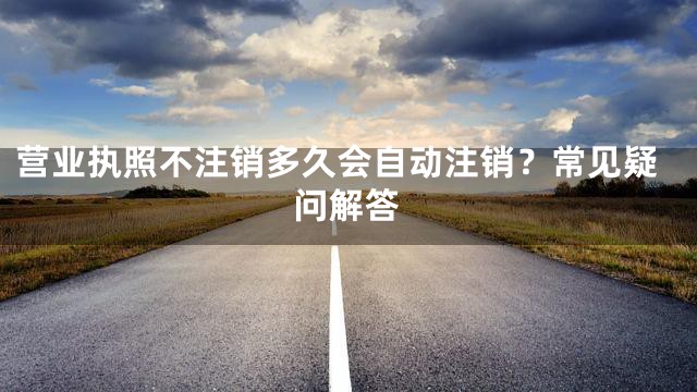 营业执照不注销多久会自动注销？常见疑问解答