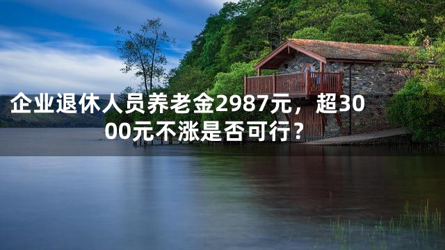 企业退休人员养老金2987元，超3000元不涨是否可行？