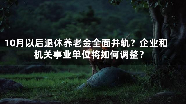 10月以后退休养老金全面并轨？企业和机关事业单位将如何调整？