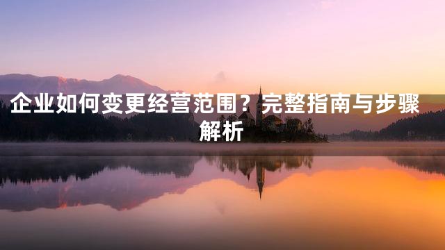 企业如何变更经营范围？完整指南与步骤解析