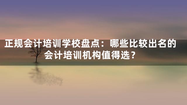 正规会计培训学校盘点：哪些比较出名的会计培训机构值得选？