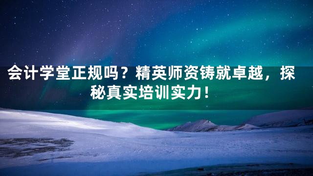 会计学堂正规吗？精英师资铸就卓越，探秘真实培训实力！