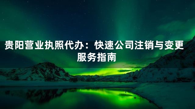 贵阳营业执照代办：快速公司注销与变更服务指南
