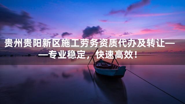 贵州贵阳新区施工劳务资质代办及转让——专业稳定，快速高效！