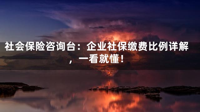 社会保险咨询台：企业社保缴费比例详解，一看就懂！