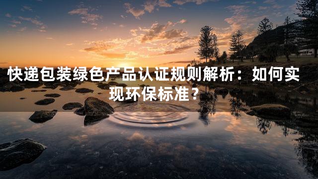 快递包装绿色产品认证规则解析：如何实现环保标准？