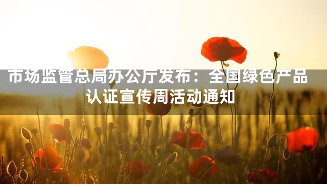 市场监管总局办公厅发布：全国绿色产品认证宣传周活动通知