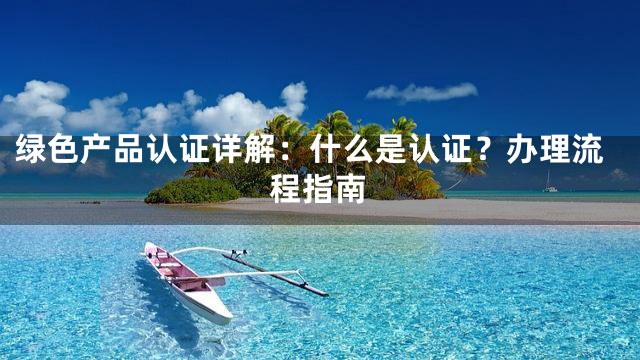 绿色产品认证详解：什么是认证？办理流程指南