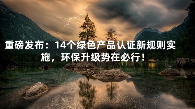 重磅发布：14个绿色产品认证新规则实施，环保升级势在必行！