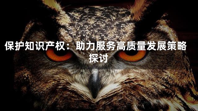 保护知识产权：助力服务高质量发展策略探讨