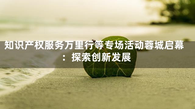 知识产权服务万里行等专场活动蓉城启幕：探索创新发展