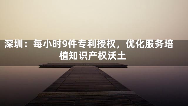 深圳：每小时9件专利授权，优化服务培植知识产权沃土