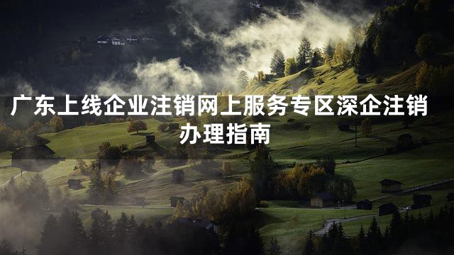 广东上线企业注销网上服务专区深企注销办理指南