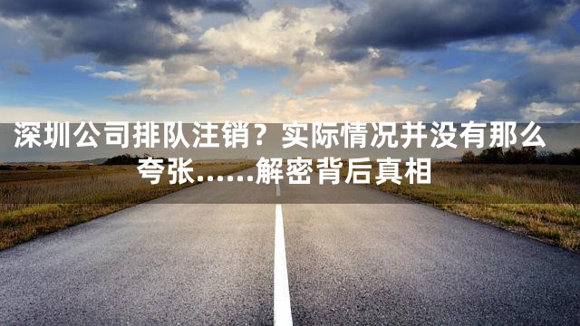 深圳公司排队注销？实际情况并没有那么夸张……解密背后真相