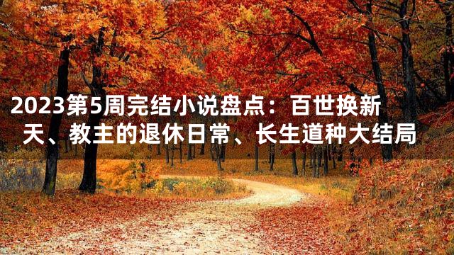 2023第5周完结小说盘点：百世换新天、教主的退休日常、长生道种大结局