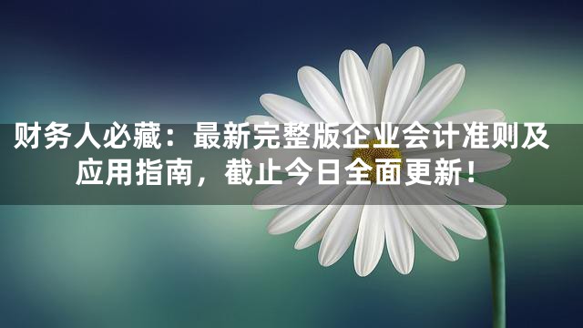 财务人必藏：最新完整版企业会计准则及应用指南，截止今日全面更新！