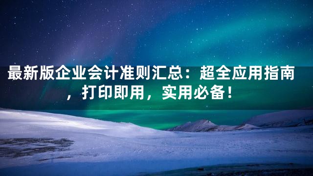 最新版企业会计准则汇总：超全应用指南，打印即用，实用必备！