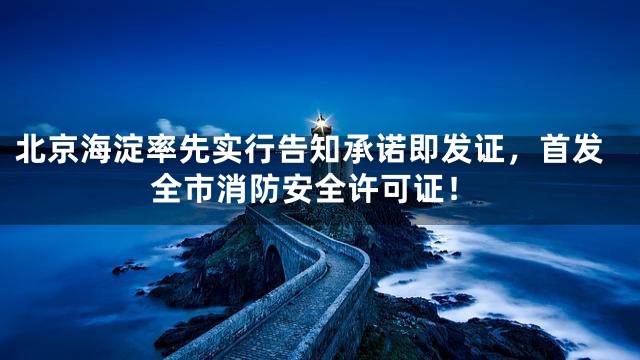 北京海淀率先实行告知承诺即发证，首发全市消防安全许可证！