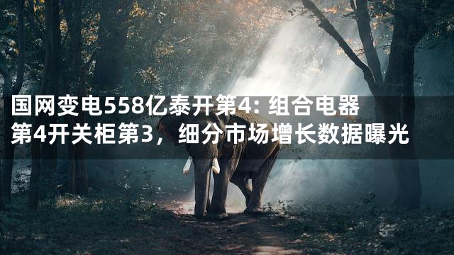 国网变电558亿泰开第4: 组合电器第4开关柜第3，细分市场增长数据曝光