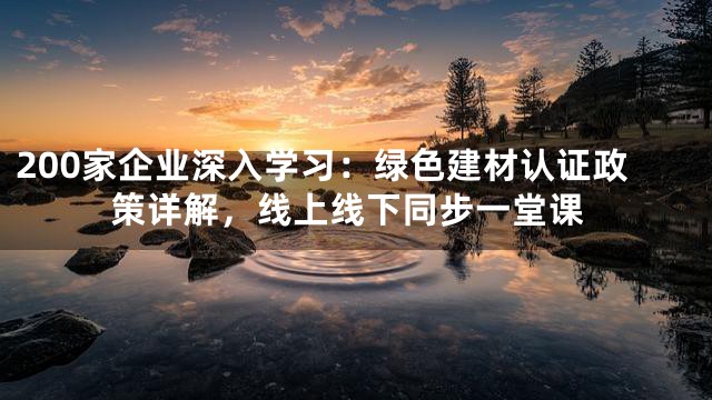 200家企业深入学习：绿色建材认证政策详解，线上线下同步一堂课