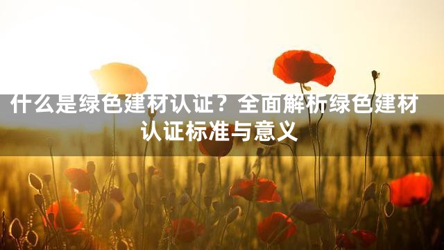 什么是绿色建材认证？全面解析绿色建材认证标准与意义