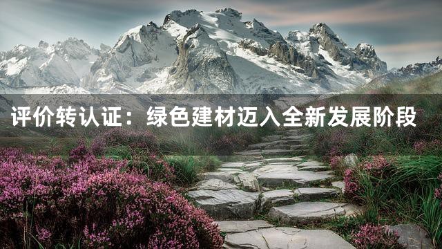 评价转认证：绿色建材迈入全新发展阶段