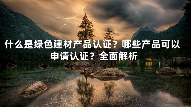 什么是绿色建材产品认证？哪些产品可以申请认证？全面解析