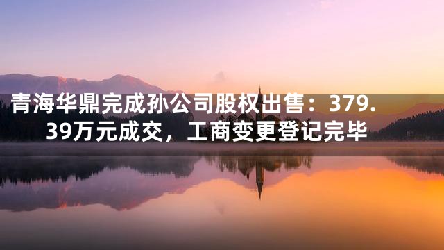青海华鼎完成孙公司股权出售：379.39万元成交，工商变更登记完毕