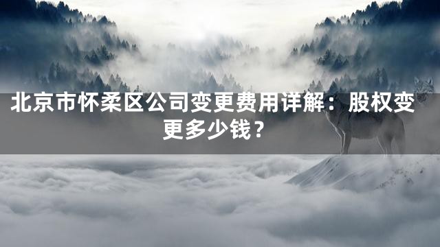 北京市怀柔区公司变更费用详解：股权变更多少钱？