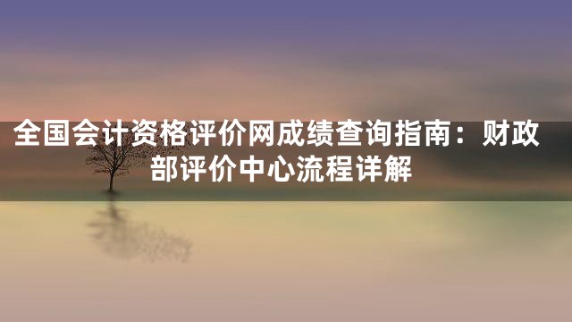 全国会计资格评价网成绩查询指南：财政部评价中心流程详解