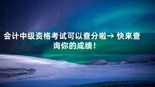 会计中级资格考试可以查分啦→ 快来查询你的成绩！