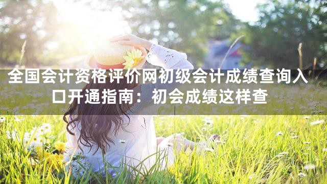 全国会计资格评价网初级会计成绩查询入口开通指南：初会成绩这样查