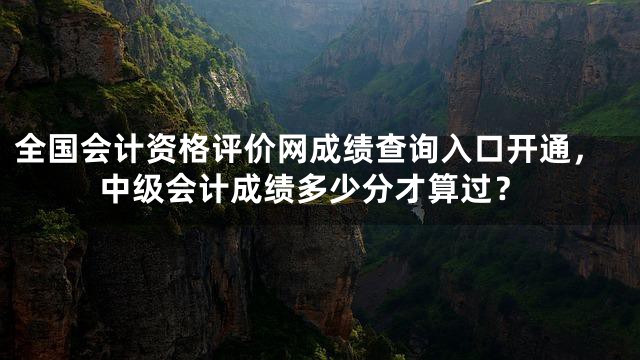 全国会计资格评价网成绩查询入口开通，中级会计成绩多少分才算过？