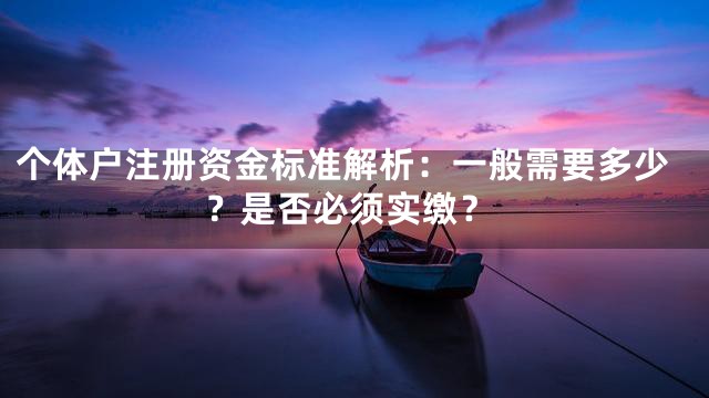 个体户注册资金标准解析：一般需要多少？是否必须实缴？