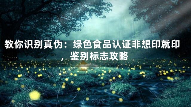 教你识别真伪：绿色食品认证非想印就印，鉴别标志攻略