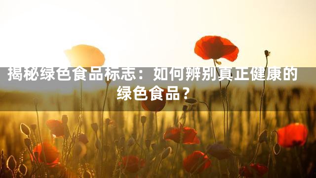 揭秘绿色食品标志：如何辨别真正健康的绿色食品？